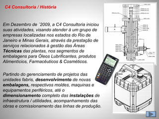 Em Dezembro de ´2009, a C4 Consultoria iniciou
suas atividades, visando atender à um grupo de
empresas localizadas nos estados do Rio de
Janeiro e Minas Gerais, através da prestação de
serviços relacionados à gestão das Áreas
Técnicas das plantas, nos segmentos de
embalagens para Óleos Lubrificantes, produtos
Alimentícios, Farmacêuticos & Cosméticos.
Partindo do gerenciamento de projetos das
unidades fabris, desenvolvimento de novas
embalagens, respectivos moldes, maquinas e
equipamentos periféricos, até o
dimensionamento completo das instalações de
infraestrutura / utilidades, acompanhamento das
obras e comissionamento das linhas de produção.
C4 Consultoria / História
 