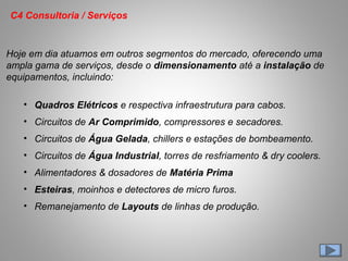 Hoje em dia atuamos em outros segmentos do mercado, oferecendo uma
ampla gama de serviços, desde o dimensionamento até a instalação de
equipamentos, incluindo:
• Quadros Elétricos e respectiva infraestrutura para cabos.
• Circuitos de Ar Comprimido, compressores e secadores.
• Circuitos de Água Gelada, chillers e estações de bombeamento.
• Circuitos de Água Industrial, torres de resfriamento & dry coolers.
• Alimentadores & dosadores de Matéria Prima
• Esteiras, moinhos e detectores de micro furos.
• Remanejamento de Layouts de linhas de produção.
C4 Consultoria / Serviços
 