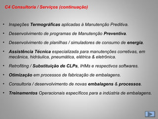 • Inspeções Termográficas aplicadas à Manutenção Preditiva.
• Desenvolvimento de programas de Manutenção Preventiva.
• Desenvolvimento de planilhas / simuladores de consumo de energia.
• Assistência Técnica especializada para manutenções corretivas, em
mecânica, hidráulica, pneumática, elétrica & eletrônica.
• Retrofiting / Substituição de CLPs, IHMs e respectivos softwares.
• Otimização em processos de fabricação de embalagens.
• Consultoria / desenvolvimento de novas embalagens & processos.
• Treinamentos Operacionais específicos para a indústria de embalagens.
C4 Consultoria / Serviços (continuação)
 