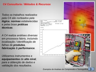 Todos os trabalhos realizados
pela C4 são norteados pela
lógica, normas estabelecidas
e pelas boas práticas
técnicas.
A C4 realiza análises diversas
em processos fabris, incluindo
localização / identificação de
falhas de produtos,
fabricação & performance.
Utilizamos instrumentos e
equipamentos de alto nível,
para a obtenção de dados e
validação dos resultados.
C4 Consultoria / Métodos & Recursos
Exemplos de Analises de Compressão e Termográficas
 