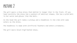picture 2
The girl wears a blue dress that behind is longer that in the front. If you
look carefully the dress has a pattern of abstract shapes. She has a pink belt
in her waist and gloves like the belt.
In the head the girl takes a pickup and a headdress in the side with same
colors as the dress.
The headdress is made with artificial feathers and others ornaments.
The girl wears black high-heeled shoes.
 