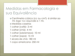 Medidas em Farmacologia e
sua Equivalência
 Centímetro cúbico (cc ou cm³)- é similar ao
ml, logo 1cc equivale a 1 ml.
 Medidas caseiras
1 colher (café)- 3 ml
1 colher (chá)- 4 ml
1 colher (sobremesa)- 10 ml
1 colher (sopa)- 15 ml
1 xícara de chá- 180 ml
1 copo americano- 250 ml
 