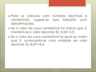  Para os cálculos com números decimais e
centesimais, sugere-se que trabalhe com
aproximações;
 Se o valor da casa centesimal for menor que 5,
mantem-se o valor decimal. Ex: 3,52= 3,5;
 Se o valor da casa centesimal for igual ou maior
que 5, acrescenta-se uma unidade ao valor
decimal. Ex: 8,47= 8,5.
 