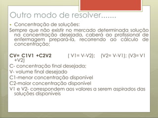 Outro modo de resolver.......
 Concentração de soluções:
Sempre que não existir no mercado determinada solução
na concentração desejada, caberá ao profissional de
enfermagem prepará-la, recorrendo ao cálculo de
concentração;
CV= C1V1 +C2V2 ( V1= V-V2); (V2= V-V1); (V3= V1
+V2)
C- concentração final desejada;
V- volume final desejado
C1-menor concentração disponível
C2-maior concentração disponível
V1 e V2- correspondem aos valores a serem aspirados das
soluções disponíveis
 