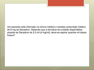 Um paciente está internado na clínica médica e recebeu prescrição médica
de 6 mg de Decadron. Sabendo que a farmácia da unidade disponibiliza
ampola de Decadron de 2,5 ml (4 mg/ml), deve-se aspirar quantos ml desse
frasco?
 