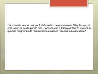Foi prescrito, a uma criança, fosfato sódico de prednisolona 10 gotas por via
oral, uma vez ao dia por 05 dias. Sabendo que o frasco contém 11 mg por ml,
quantos miligramas do medicamento a criança receberá em cada dose?
 