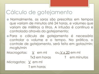 Cálculo de gotejamento
 Normalmente, os soros são prescritos em tempos
que variam de minutos até 24 horas, e volumes que
variam de mililitros a litros. A infusão é contínua e
controlada através do gotejamento;
 Para o cálculo de gotejamento é necessário
controlar o volume e o tempo. Na prática, o
controle de gotejamento, será feito em gotas/min;
mcgts/min
Macrogotas: V em ml
Tx3 em horas
ou V x 20 em ml
T em minutos
Microgotas: V em ml
T em horas
 