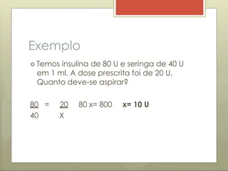 Exemplo
 Temos insulina de 80 U e seringa de 40 U
em 1 ml. A dose prescrita foi de 20 U.
Quanto deve-se aspirar?
80 = 20 80 x= 800 x= 10 U
40 X
 