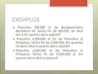 EXEMPLOS
 Prescritos 6.000.000 UI de Penicilina G
Potássica. Tenho FA de 10.000.000 UI. Em
 Prescritos 300.000 UI de Benzilpenicilina
Benzatina IM, tenho FA de 600.000. Se diluir
em 4 ml, quanto devo aspirar?
 Prescritos 4.500.000 UI EV de Penicilina G
Potássica. Tenho FA de 5.000.000. Em quantos
ml devo diluir e quanto devo aspirar?
quanto devo diluir e aplicar?
 