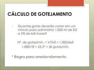 CÁLCULO DE GOTEJAMENTO
1. Quantas gotas deverão correr em um
minuto para administrar 1.000 ml de SG
a 5% de 6/6 horas?
Nº. de gotas/min. = V/Tx3 = 1.000/6x3
1.000/18 = 55,5* = 56 gotas/min.
* Regra para arredondamento
 