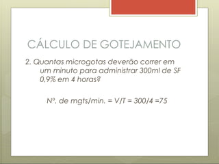 CÁLCULO DE GOTEJAMENTO
2. Quantas microgotas deverão correr em
um minuto para administrar 300ml de SF
0,9% em 4 horas?
Nº. de mgts/min. = V/T = 300/4 =75
 