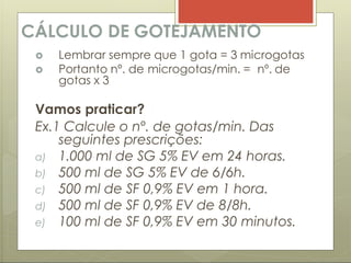 CÁLCULO DE GOTEJAMENTO
 Lembrar sempre que 1 gota = 3 microgotas
 Portanto nº. de microgotas/min. = nº. de
gotas x 3
Vamos praticar?
Ex.1 Calcule o nº. de gotas/min. Das
seguintes prescrições:
a) 1.000 ml de SG 5% EV em 24 horas.
b) 500 ml de SG 5% EV de 6/6h.
c) 500 ml de SF 0,9% EV em 1 hora.
d) 500 ml de SF 0,9% EV de 8/8h.
e) 100 ml de SF 0,9% EV em 30 minutos.
 