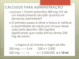 CÁLCULOS PARA ADMINISTRAÇÃO
 Exemplo 1: Foram prescritos 500 mg VO de
um medicamento de 6/6h quantos ml
devemos administrar?
 O primeiro passo é olhar o frasco e verificar
a quantidade do soluto por ml que nesse
caso está descrito: 250 mg/5ml,
significando que cada 5ml eu tenho 250
mg de soluto.
 Agora é só montar a regra de três:
250 mg------- 5 ml
500 mg-------- x
250 x = 2.500
x = 2.500/250 x = 10 ml
 