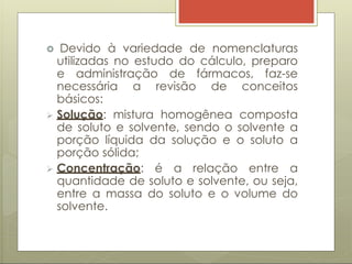  Devido à variedade de nomenclaturas
utilizadas no estudo do cálculo, preparo
e administração de fármacos, faz-se
necessária a revisão de conceitos
básicos:
 Solução: mistura homogênea composta
de soluto e solvente, sendo o solvente a
porção líquida da solução e o soluto a
porção sólida;
 Concentração: é a relação entre a
quantidade de soluto e solvente, ou seja,
entre a massa do soluto e o volume do
solvente.
 