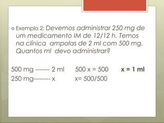  Exemplo 2: Devemos administrar 250 mg de
um medicamento IM de 12/12 h. Temos
na clínica ampolas de 2 ml com 500 mg.
Quantos ml devo administrar?
500 mg ------- 2 ml
250 mg-------- x
500 x = 500 x = 1 ml
x= 500/500
 