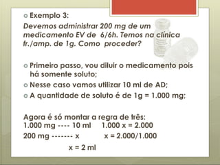  Exemplo 3:
Devemos administrar 200 mg de um
medicamento EV de 6/6h. Temos na clínica
fr./amp. de 1g. Como proceder?
 Primeiro passo, vou diluir o medicamento pois
há somente soluto;
 Nesse caso vamos utilizar 10 ml de AD;
 A quantidade de soluto é de 1g = 1.000 mg;
Agora é só montar a regra de três:
1.000 x = 2.000
x = 2.000/1.000
1.000 mg ---- 10 ml
200 mg ------- x
x = 2 ml
 