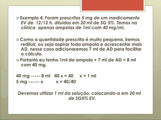  Exemplo 4: Foram prescritos 5 mg de um medicamento
EV de 12/12 h. diluídos em 20 ml de SG 5%. Temos na
clínica apenas ampolas de 1ml com 40 mg/ml.
 Como a quantidade prescrita é muito pequena, iremos
rediluir, ou seja aspirar toda ampola e acrescentar mais
AD, nesse caso adicionaremos 7 ml de AD para facilitar
o cálculo.
 Portanto eu tenho 1ml da ampola + 7 ml de AD = 8 ml
com 40 mg.
40 mg ----- 8 ml
5 mg ------ x
40 x = 40 x = 1 ml
x = 40/40
Devemos utilizar 1 ml da solução, colocando-a em 20 ml
de SG5% EV.
 