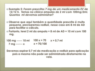  Exemplo 5: Foram prescritos 7 mg de um medicamento EV de
12/12 h. Temos na clínica ampolas de 2 ml com 100mg/2ml.
Quantos ml devemos administrar?
 Observe que aqui também a quantidade prescrita é muito
pequena, precisaremos rediluir, nesse caso em 8 ml de AD
para facilitar o cálculo.
 Portanto, terei 2 ml da ampola + 8 ml de AD = 10 ml com 100
mg.
x = 0,7 ml
100 mg ----- 10 ml
7 mg ------ x
100 x = 70
x = 70/100
Devemos aspirar 0,7 ml da medicação e rediluir para aplicação
pois a mesma não pode ser administrada diretamente na
veia.
 