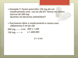  Exemplo 7: Foram prescritos 120 mg de um
medicamento uma vez ao dia EV. Temos na clínica
frascos de 200 mg.
Quantos ml devemos administrar?
 Precisamos diluir o medicamento e nesse caso
utilizaremos 5 ml de AD;
200 mg ----- 5 ml
120 mg ----- x
200 x = 600
x = 600/200
X = 3 ml
 