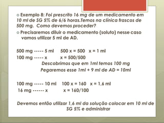  Exemplo 8: Foi prescrito 16 mg de um medicamento em
10 ml de SG 5% de 6/6 horas.Temos na clínica frascos de
500 mg. Como devemos proceder?
 Precisaremos diluir o medicamento (soluto) nesse caso
vamos utilizar 5 ml de AD.
500 mg ----- 5 ml
100 mg ----- x
500 x = 500 x = 1 ml
x = 500/500
Descobrimos que em 1ml temos 100 mg
Pegaremos esse 1ml + 9 ml de AD = 10ml
100 mg ----- 10 ml
16 mg ------ x
100 x = 160 x = 1,6 ml
x = 160/100
Devemos então utilizar 1,6 ml da solução colocar em 10 ml de
SG 5% e administrar
 