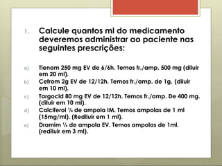 1. Calcule quantos ml do medicamento
deveremos administrar ao paciente nas
seguintes prescrições:
a) Tienam 250 mg EV de 6/6h. Temos fr./amp. 500 mg (diluir
em 20 ml).
b) Cefrom 2g EV de 12/12h. Temos fr./amp. de 1g. (diluir
em 10 ml).
c) Targocid 80 mg EV de 12/12h. Temos fr./amp. De 400 mg.
(diluir em 10 ml).
d) Calciferol ¼ de ampola IM. Temos ampolas de 1 ml
(15mg/ml). (Rediluir em 1 ml).
e) Dramim ¼ de ampola EV. Temos ampolas de 1ml.
(rediluir em 3 ml).
 
