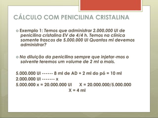 CÁLCULO COM PENICILINA CRISTALINA
 Exemplo 1: Temos que administrar 2.000.000 UI de
penicilina cristalina EV de 4/4 h. Temos na clínica
somente frascos de 5.000.000 UI Quantos ml devemos
administrar?
 Na diluição da penicilina sempre que injetar-mos o
solvente teremos um volume de 2 ml a mais.
5.000.000 UI ------ 8 ml de AD + 2 ml do pó = 10 ml
2.000.000 UI ------- x
5.000.000 x = 20.000.000 UI X = 20.000.000/5.000.000
X = 4 ml
 