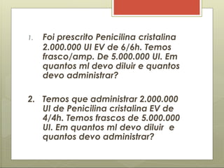 1. Foi prescrito Penicilina cristalina
2.000.000 UI EV de 6/6h. Temos
frasco/amp. De 5.000.000 UI. Em
quantos ml devo diluir e quantos
devo administrar?
2. Temos que administrar 2.000.000
UI de Penicilina cristalina EV de
4/4h. Temos frascos de 5.000.000
UI. Em quantos ml devo diluir e
quantos devo administrar?
 