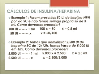 CÁLCULOS DE INSULINA/HEPARINA
 Exemplo 1: Foram prescritos 50 UI de insulina NPH
por via SC e não temos seringa própria só de 3
ml. Como devemos proceder?
100 UI ------ 1 ml
50 UI ------- x
100 x = 50 x = 0,5 ml
x = 50/100
 Exemplo 2: Temos que administrar 2.500 UI de
heparina SC de 12/12h. Temos frasco de 5.000 UI
em 1ml. Como devemos proceder?
5.000 UI ------ 1 ml
2.500 UI ------ x
5.000 x = 2.500 x = 0,5 ml
x = 2.500/5.000
 