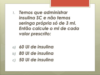 1. Temos que administrar
insulina SC e não temos
seringa própria só de 3 ml.
Então calcule o ml de cada
valor prescrito:
a) 60 UI de insulina
b) 80 UI de insulina
c) 50 UI de insulina
 