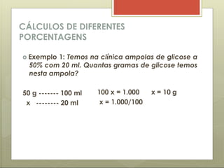 CÁLCULOS DE DIFERENTES
PORCENTAGENS
 Exemplo 1: Temos na clínica ampolas de glicose a
50% com 20 ml. Quantas gramas de glicose temos
nesta ampola?
50 g ------- 100 ml
x -------- 20 ml
100 x = 1.000 x = 10 g
x = 1.000/100
 