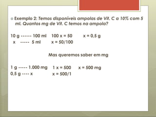  Exemplo 2: Temos disponíveis ampolas de Vit. C a 10% com 5
ml. Quantos mg de Vit. C temos na ampola?
10 g ------ 100 ml 100 x = 50 x = 0,5 g
x ----- 5 ml x = 50/100
1 g ----- 1.000 mg
0,5 g ---- x
Mas queremos saber em mg
1 x = 500 x = 500 mg
x = 500/1
 