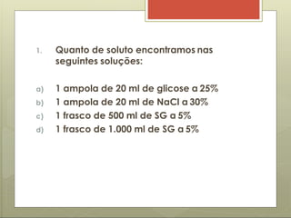 1. Quanto de soluto encontramos nas
seguintes soluções:
a) 1 ampola de 20 ml de glicose a 25%
b) 1 ampola de 20 ml de NaCl a 30%
c) 1 frasco de 500 ml de SG a 5%
d) 1 frasco de 1.000 ml de SG a 5%
 