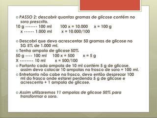  PASSO 2: descobrir quantas gramas de glicose contém no
soro prescrito.
10 g ------- 100 ml
x ------ 1.000 ml
100 x = 10.000 x = 100 g
x = 10.000/100
 Descobri que devo acrescentar 50 gramas de glicose no
SG 5% de 1.000 ml.
 Tenho ampola de glicose 50%
50 g ---- 100 ml 100 x = 500 x = 5 g
X -------- 10 ml x = 500/100
 Portanto cada ampola de 10 ml contém 5 g de glicose,
assim devo colocar 10 ampolas no frasco de soro = 100 ml.
 Entretanto não cabe no frasco, devo então desprezar 100
ml do frasco onde estarei perdendo 5 g de glicose e
acrescento + 1 ampola de glicose.
 Assim utilizaremos 11 ampolas de glicose 50% para
transformar o soro.
 