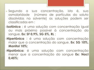 sua concentração, isto é, sua
 Segundo a
osmolaridade (número de partículas do soluto
dissolvidas no solvente) as soluções podem ser
classificadas em :
-Isotônica : é uma solução com concentração igual
ou mais próxima possível à concentração do
sangue. Ex: SF 0,9%, SG 5%, RL ;
-Hipertônica : é uma solução com concentração
maior que a concentração do sangue. Ex: SG 10%,
Manitol 10%;
-Hipotônica: é uma solução com concentração
menor que a concentração do sangue Ex: Nacl
0,45%;
 