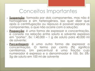 Conceitos Importantes
 Suspensão: formada por dois componentes, mas não é
homogênea e sim heterogênea. Isso quer dizer que
após a centrifugação ou repouso é possível separar os
componentes, o que não ocorre com a solução;
 Proporção: é uma forma de expressar a concentração,
e consiste na relação entre soluto e solvente expressa
em “partes”. Ex: 1:40.000 – 1 g de soluto para 40.000 ml
de solvente;
 Porcentagem: é uma outra forma de expressar a
concentração. O termo por cento (%) significa
centésimos. Um percentual é uma fração cujo
numerador é expresso e o denominador é 100. Ex: 5%-
5g de soluto em 100 ml de solvente
 
