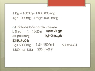 1 Kg = 1000 g= 1.000.000 mg
1g= 1000mg 1mg= 1000 mcg
 Unidade básica de volume
L (litro) 1l= 1000ml 1ml= 20 gts
1gt=3mcgts
5000ml=5l
Ml (mililitro)
EXEMPLOS:
5g= 5000mg
1500mg=1,5g
1,5l= 1500ml
200ml=0,2l
 