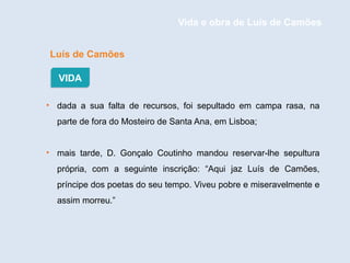 Luís de Camões
• dada a sua falta de recursos, foi sepultado em campa rasa, na
parte de fora do Mosteiro de Santa Ana, em Lisboa;
• mais tarde, D. Gonçalo Coutinho mandou reservar-lhe sepultura
própria, com a seguinte inscrição: “Aqui jaz Luís de Camões,
príncipe dos poetas do seu tempo. Viveu pobre e miseravelmente e
assim morreu.”
VIDA
Vida e obra de Luís de Camões
 