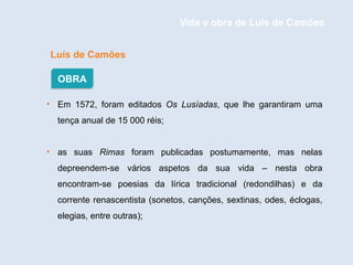 Luís de Camões
• Em 1572, foram editados Os Lusíadas, que lhe garantiram uma
tença anual de 15 000 réis;
• as suas Rimas foram publicadas postumamente, mas nelas
depreendem-se vários aspetos da sua vida – nesta obra
encontram-se poesias da lírica tradicional (redondilhas) e da
corrente renascentista (sonetos, canções, sextinas, odes, éclogas,
elegias, entre outras);
OBRA
Vida e obra de Luís de Camões
 