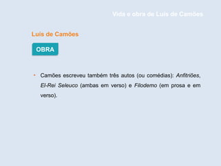 Luís de Camões
• Camões escreveu também três autos (ou comédias): Anfitriões,
El-Rei Seleuco (ambas em verso) e Filodemo (em prosa e em
verso).
OBRA
Vida e obra de Luís de Camões
 