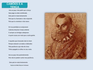 Luís de Camões
Irás ao paço. Irás pedir que a tença
Seja paga na data combinada.
Este país te mata lentamente
País que tu chamaste e não responde
País que tu nomeias e não nasce.
Em tua perdição se conjuraram
Calúnias desamor inveja ardente
E sempre os inimigos sobejaram
A quem ousou ser mais que a outra gente.
E aqueles que invocaste não te viram
Porque estavam curvados e dobrados
Pela paciência cuja mão de cinza
Tinha apagado os olhos no seu rosto.
Irás ao paço irás pacientemente
Pois não te pedem canto mas paciência.
Este país te mata lentamente.
Sophia de Mello Breyner Andresen
CAMÕES E A
TENÇA
 