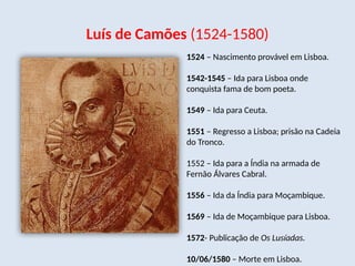 Luís de Camões (1524-1580)
1524 – Nascimento provável em Lisboa.
1542-1545 – Ida para Lisboa onde
conquista fama de bom poeta.
1549 – Ida para Ceuta.
1551 – Regresso a Lisboa; prisão na Cadeia
do Tronco.
1552 – Ida para a Índia na armada de
Fernão Álvares Cabral.
1556 – Ida da Índia para Moçambique.
1569 – Ida de Moçambique para Lisboa.
1572- Publicação de Os Lusíadas.
10/06/1580 – Morte em Lisboa.
 