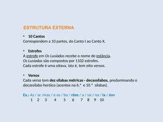 ESTRUTURA EXTERNA
• 10 Cantos
Correspondem a 10 partes, do Canto I ao Canto X.
• Estrofes
A estrofe em Os Lusíadas recebe o nome de estância.
Os Lusíadas são compostos por 1102 estrofes.
Cada estrofe é uma oitava, isto é, tem oito versos.
• Versos
Cada verso tem dez sílabas métricas - decassílabos, predominando o
decassílabo heróico (acentos na 6.ª e 10.ª sílabas).
Ex.: As / ar /mas / e os / ba / rões / a / ssi / na / la / dos
1 2 3 4 5 6 7 8 9 10
 
