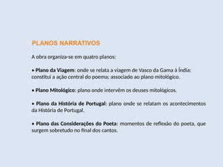 PLANOS NARRATIVOS
A obra organiza-se em quatro planos:
• Plano da Viagem: onde se relata a viagem de Vasco da Gama à Índia;
constitui a ação central do poema; associado ao plano mitológico.
• Plano Mitológico: plano onde intervêm os deuses mitológicos.
• Plano da História de Portugal: plano onde se relatam os acontecimentos
da História de Portugal.
• Plano das Considerações do Poeta: momentos de reflexão do poeta, que
surgem sobretudo no final dos cantos.
 