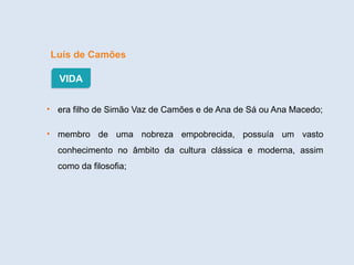 Luís de Camões
• era filho de Simão Vaz de Camões e de Ana de Sá ou Ana Macedo;
• membro de uma nobreza empobrecida, possuía um vasto
conhecimento no âmbito da cultura clássica e moderna, assim
como da filosofia;
VIDA
 