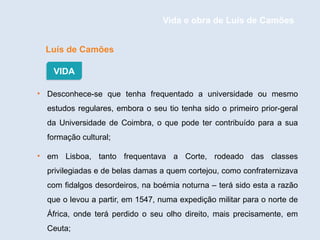 Luís de Camões
• Desconhece-se que tenha frequentado a universidade ou mesmo
estudos regulares, embora o seu tio tenha sido o primeiro prior-geral
da Universidade de Coimbra, o que pode ter contribuído para a sua
formação cultural;
• em Lisboa, tanto frequentava a Corte, rodeado das classes
privilegiadas e de belas damas a quem cortejou, como confraternizava
com fidalgos desordeiros, na boémia noturna – terá sido esta a razão
que o levou a partir, em 1547, numa expedição militar para o norte de
África, onde terá perdido o seu olho direito, mais precisamente, em
Ceuta;
VIDA
Vida e obra de Luís de Camões
 
