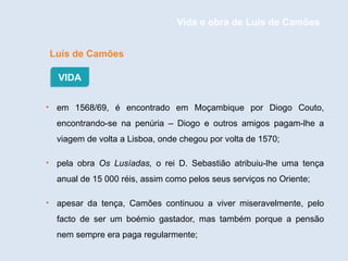 Luís de Camões
• em 1568/69, é encontrado em Moçambique por Diogo Couto,
encontrando-se na penúria – Diogo e outros amigos pagam-lhe a
viagem de volta a Lisboa, onde chegou por volta de 1570;
• pela obra Os Lusíadas, o rei D. Sebastião atribuiu-lhe uma tença
anual de 15 000 réis, assim como pelos seus serviços no Oriente;
• apesar da tença, Camões continuou a viver miseravelmente, pelo
facto de ser um boémio gastador, mas também porque a pensão
nem sempre era paga regularmente;
VIDA
Vida e obra de Luís de Camões
 