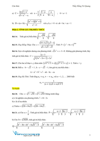 Căn thức Thầy Hồng Trí Quang
3
a)
2
2
2a 1 x
C
1 x x


 
với
1 1 a a
x
2 a 1 a
 
  
 
; 0 < a < 1
b)
  2 2
2
a 1 b 1
D (a b)
c 1
 
  

với a, b, c > 0 và ab + bc + ca = 1
Phần 2. TÍNH GIÁ TRỊ BIỂU THỨC
Bài 14. Tính giá trị biểu thức 3 3
84 84
1 1
9 9
  
Bài 15. Hsg Đồng Tháp. Cho
 3
10 6 3 3 1
6 2 5 5
x
 

 
. Tính  
20093
4x 1P x  
Bài 16. Gọi a là nghiệm dương của phương trình: 2
2 1 0x x   . Không giải phương trình, hãy
tính giá trị biểu thức:
 4 2
2 3
2 2 2 3 2
a
C
a a a


  
Bài 17. Cho hai số thực x, y thỏa mãn: (√𝑥2 + 1 + 𝑥)(√𝑦2 + 1 + 𝑦) = 1. Tính x + y
Bài 18. Biết a – b = 2 + 1 , b – c = 2 - 1, tìm giá trị của biểu thức :
A = a2
+ b2
+ c2
– ab – bc – ca.
Bài 19. Hsg Hà Tĩnh. Tính tổng 𝑎1 + 𝑎2 + ⋯ + 𝑎 𝑛, với n = 1, 2, … 2005 biết
𝑎 𝑛 =
1
(𝑛 + 1)√ 𝑛 + 𝑛√ 𝑛 + 1
Tự luyện
Bài 20. Cho 3 3
7 50 7 50x     Chứng minh rằng:
a) x là nghiệm của phương trình 3
14 3x x 
b) x là số tự nhiên.
c) Tính 3 3
a 20 14 2 20 14 2    .
Bài 21. a) Cho
1
a
8
 . Tính giá trị biểu thức: 3 3
a 1 8a 1 a 1 8a 1
P a a
3 3 3 3
   
   
b) Cho 3
b 2020 , tính giá trị biểu thức:
3 2 2 3 2 2
3 3
b 3b (b 1) b 4 b 3b (b 1) b 4
Q
2 2
       
 
 