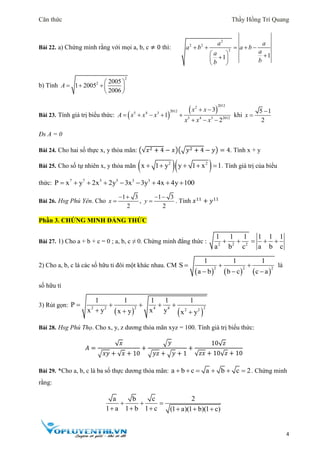 Căn thức Thầy Hồng Trí Quang
4
Bài 22. a) Chứng minh rằng với mọi a, b, c ≠ 0 thì:
2
2 2
2
11
a a
a b a b
aa
bb
    
   
 
b) Tính
2
2 2005
1 2005
2006
 
   
 
A
Bài 23. Tính giá trị biểu thức:  
 
20122
20125 4 3
5 4 3 2012
3
1
2
x x
A x x x
x x x
 
    
  
khi
5 1
2
x


Đs A = 0
Bài 24. Cho hai số thực x, y thỏa mãn: (√𝑥2 + 4 − 𝑥)(√𝑦2 + 4 − 𝑦) = 4. Tính x + y
Bài 25. Cho số tự nhiên x, y thỏa mãn   2 2
x 1 y y 1 x 1     . Tính giá trị của biểu
thức: 7 7 5 5 3 3
P x y 2x 2y 3x 3y 4x 4y 100        
Bài 26. Hsg Phú Yên. Cho
1 3
2
x
 
 ,
1 3
2
y
 
 . Tính 𝑥11
+ 𝑦11
Phần 3. CHỨNG MINH ĐẲNG THỨC
Bài 27. 1) Cho a + b + c = 0 ; a, b, c ≠ 0. Chứng minh đẳng thức : 2 2 2
1 1 1 1 1 1
a b c a b c
    
2) Cho a, b, c là các số hữu tỉ đôi một khác nhau. CM
     
2 2 2
1 1 1
S
a b b c c a
  
  
là
số hữu tỉ
3) Rút gọn:
   
2 22 2 4 4 2 2
1 1 1 1 1
P
x y x yx y x y
    
  
Bài 28. Hsg Phú Thọ. Cho x, y, z dương thỏa mãn xyz = 100. Tính giá trị biểu thức:
𝐴 =
√ 𝑥
√ 𝑥𝑦 + √ 𝑥 + 10
+
√ 𝑦
√ 𝑦𝑧 + √ 𝑦 + 1
+
10√ 𝑧
√ 𝑧𝑥 + 10√ 𝑧 + 10
Bài 29. *Cho a, b, c là ba số thực dương thỏa mãn: a b c a b c 2      . Chứng minh
rằng:
a b c 2
1 a 1 b 1 c (1 a)(1 b)(1 c)
  
     
 