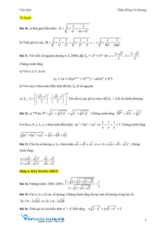 Căn thức Thầy Hồng Trí Quang
5
Tự luyện
Bài 30. a) Rút gọn biểu thức: 2 2
1 1
A 1
a (a 1)
  

b) Tính giá trị của: 2 2 2 2 2 2
1 1 1 1 1 1
B 1 1 ... 1
1 2 2 3 99 100
         
Bài 31. Với mỗi số nguyên dương 𝑛 ≤ 2008, đặt 𝑆 𝑛 = 𝑎 𝑛
+ 𝑏 𝑛
với
3 5
2
a

 ,
3 5
2
b

 .
Chứng minh rằng:
a) Với 𝑛 ≥ 1, ta có:
𝑆 𝑛 = (𝑎 + 𝑏)(𝑎 𝑛+1
+ 𝑏 𝑛+1) − 𝑎𝑏(𝑎 𝑛
+ 𝑏 𝑛)
b) Với mọi n thỏa mãn điều kiện đề bài, 𝑆 𝑛 là số nguyên
c)
2
5 1 5 1
2
2 2
n n
nS
                   
Tìm tất cả các giá trị của n để 𝑆 𝑛 − 2 là số chính phương.
Bài 32. a) **Cho 2 4 2 2 2 43 3
P x x y y x y    . Chứng minh rằng:
3 32 2 23
P x y 
b) Cho a, b, c, x, y, z thỏa mãn điều kiện: 3 3 3
ax by cz  và
1 1 1
1
x y z
   . Chứng minh rằng:
2 2 2 3 3 33
ax by cz a b c    
Bài 33. Cho ba số dương a, b, c thỏa mãn: a b c  và 2
( )a b a b c    . Chứng
minh rằng:
2
2
( )
( )
a a c a c
b b c b c
  

  
Phần 4. BẤT ĐẲNG THỨC
Bài 34. Chứng minh: (HSG 2001)
2 2 2 2 2 1
3
2 2 2 2
   

  
Bài 35. Cho a, b, c là các số dương. Chứng minh rằng tồn tại một số dương trong hai số:
2a b 2 cd  và 2c d 2 ab 
Bài 36. Tính giá trị của biểu thức x2
+ y2
biết rằng :
2 2
x 1 y y 1 x 1    .
 