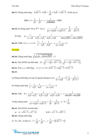 Căn thức Thầy Hồng Trí Quang
6
Bài 37. Chứng minh rằng :
1
2 n 1 2 n 2 n 2 n 1
n
      . Từ đó suy ra:
1 1 1
2004 1 ... 2005
2 3 1006009
     
Bài 38. a) Chứng minh *n N  . Ta có :
 
1 1 1
1 1 1n n n n n n
 
   
b) Tính :
1 1 1 1
2 2 3 2 2 3 4 3 3 4 2012 2011 2011 2012
S    
   
Bài 39. CMR, n ≥ 1 , n  N :
1 1 1 1
... 2
2 3 2 4 3 (n 1) n
    

Tự luyện
Bài 40. Chứng minh rằng: 2 3 4... 2010 2011 3
Bài 41. Tìm GTNN của biểu thức :    3 3 3 3
A x 2 1 x 1 x 2 1 x 1        .
Bài 42. Tìm x, y, z biết rằng : x y z 4 2 x 2 4 y 3 6 z 5         .
Bài 43.
a) Chứng minh rằng với mọi số nguyên dương k ta có:
1 1 1
2
( 1) 1k k k k
 
  
  
b) Chứng minh rằng:
1 1 1 1
... 2
2 3 2 4 3 ( 1)n n
    

Bài 44. Tính :
1 1 1 1
A ...
2 1 1 2 3 2 2 3 4 3 3 4 100 99 99 100
    
   
.
Ta hãy chứng minh :
1 1 1 9
A
10(n 1) n n n 1 n n 1
   
   
Bài 45. Tìm GTLN của biểu thức
a) A = 3 5 7 3x x b) B = 5 23x x
Bài 46. Chứng minh rằng
a) n  Z+ , ta luôn có :  1 1 1
1 .... 2 n 1 1
2 3 n
       .
 